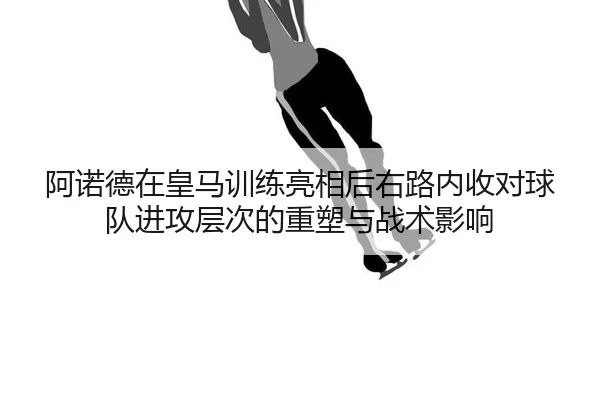 阿诺德在皇马训练亮相后右路内收对球队进攻层次的重塑与战术影响