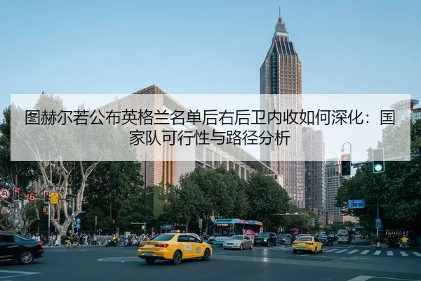 图赫尔若公布英格兰名单后右后卫内收如何深化：国家队可行性与路径分析